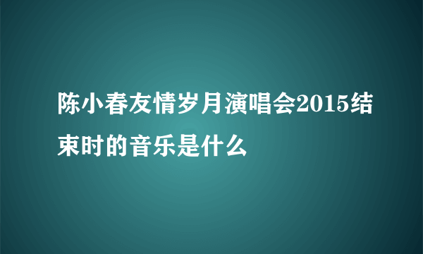 陈小春友情岁月演唱会2015结束时的音乐是什么