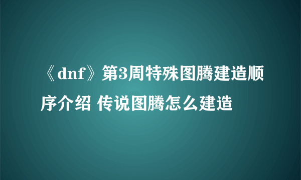 《dnf》第3周特殊图腾建造顺序介绍 传说图腾怎么建造