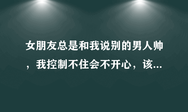 女朋友总是和我说别的男人帅，我控制不住会不开心，该怎么办？