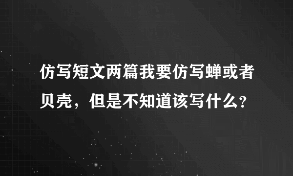 仿写短文两篇我要仿写蝉或者贝壳，但是不知道该写什么？