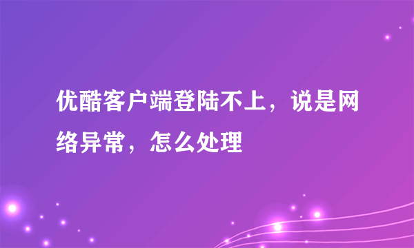 优酷客户端登陆不上，说是网络异常，怎么处理