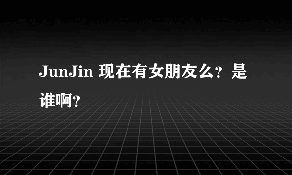 JunJin 现在有女朋友么？是谁啊？