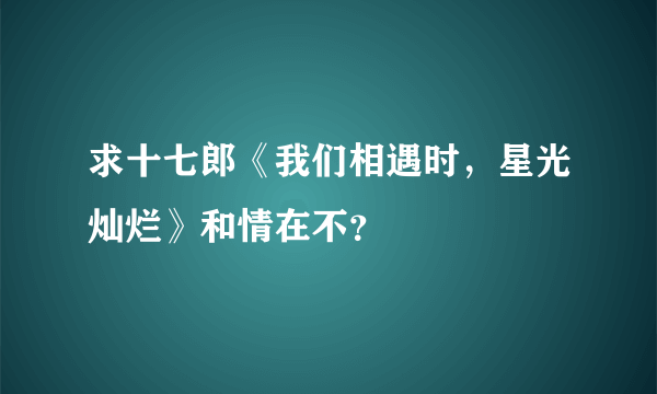 求十七郎《我们相遇时，星光灿烂》和情在不？