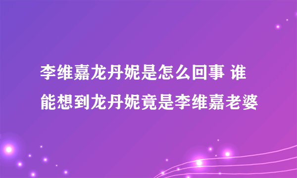 李维嘉龙丹妮是怎么回事 谁能想到龙丹妮竟是李维嘉老婆