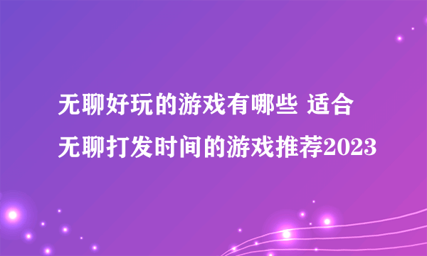 无聊好玩的游戏有哪些 适合无聊打发时间的游戏推荐2023