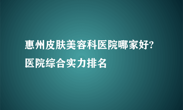 惠州皮肤美容科医院哪家好?医院综合实力排名