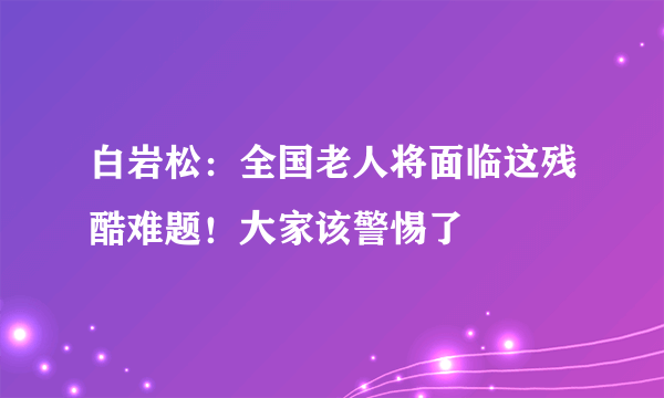 白岩松：全国老人将面临这残酷难题！大家该警惕了