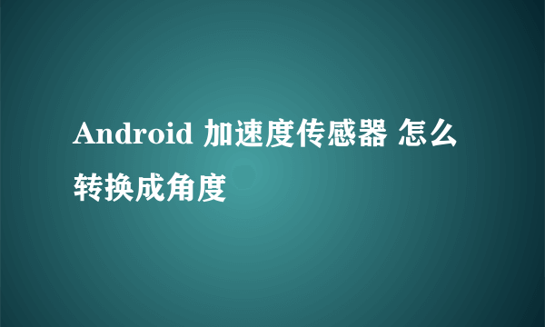 Android 加速度传感器 怎么转换成角度