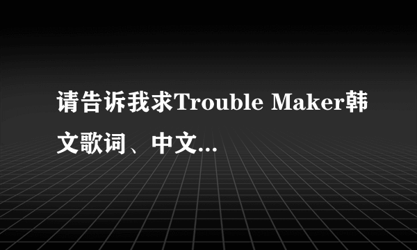 请告诉我求Trouble Maker韩文歌词、中文歌词和罗马音译~