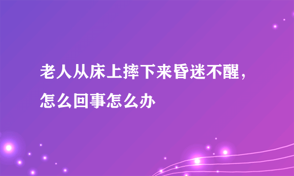 老人从床上摔下来昏迷不醒，怎么回事怎么办