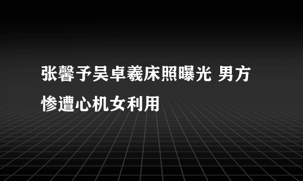 张馨予吴卓羲床照曝光 男方惨遭心机女利用