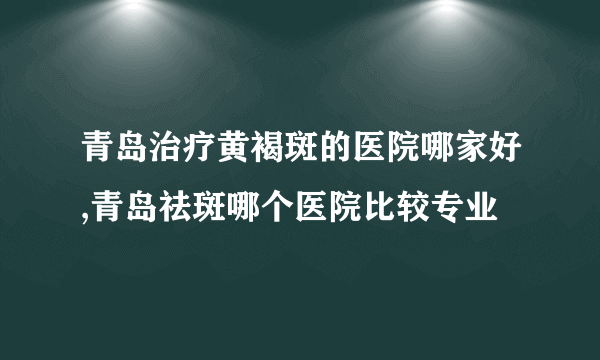 青岛治疗黄褐斑的医院哪家好,青岛祛斑哪个医院比较专业