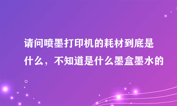 请问喷墨打印机的耗材到底是什么，不知道是什么墨盒墨水的。