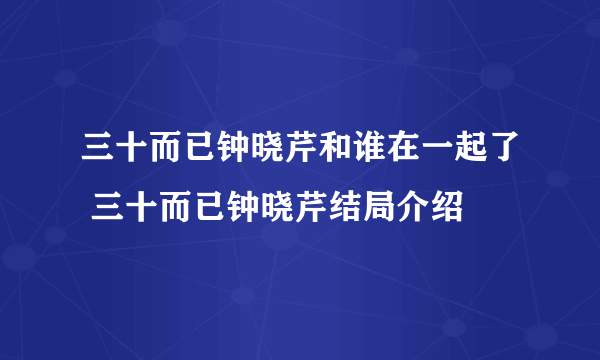 三十而已钟晓芹和谁在一起了 三十而已钟晓芹结局介绍