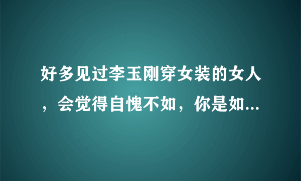 好多见过李玉刚穿女装的女人，会觉得自愧不如，你是如何看的？