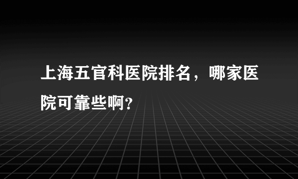 上海五官科医院排名，哪家医院可靠些啊？