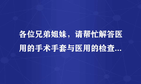 各位兄弟姐妹，请帮忙解答医用的手术手套与医用的检查手套的详细区别，谢谢！