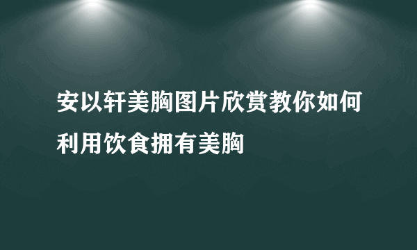 安以轩美胸图片欣赏教你如何利用饮食拥有美胸