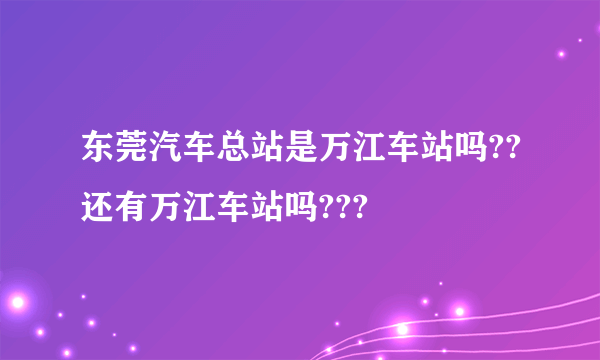 东莞汽车总站是万江车站吗??还有万江车站吗???