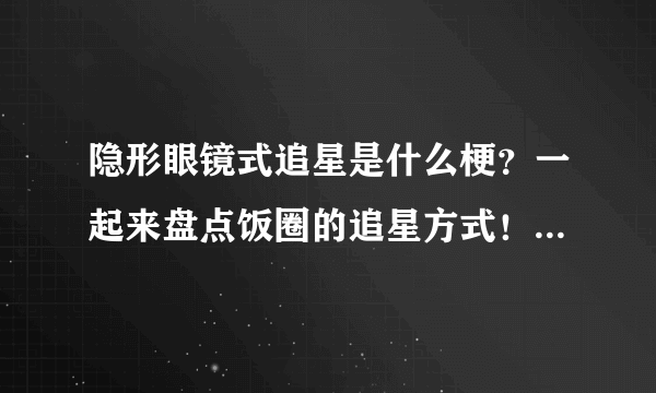 隐形眼镜式追星是什么梗？一起来盘点饭圈的追星方式！-飞外网