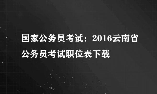 国家公务员考试：2016云南省公务员考试职位表下载