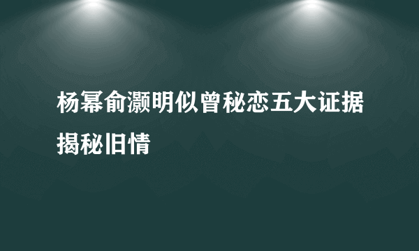 杨幂俞灏明似曾秘恋五大证据揭秘旧情