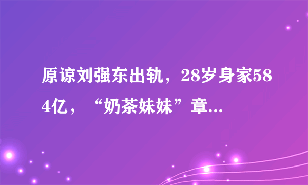 原谅刘强东出轨，28岁身家584亿，“奶茶妹妹”章泽天不是一般人