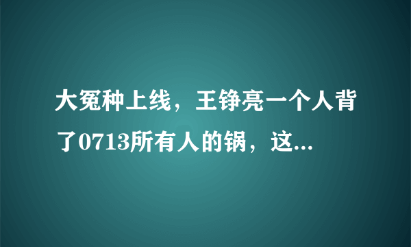 大冤种上线，王铮亮一个人背了0713所有人的锅，这到底是怎么回事？