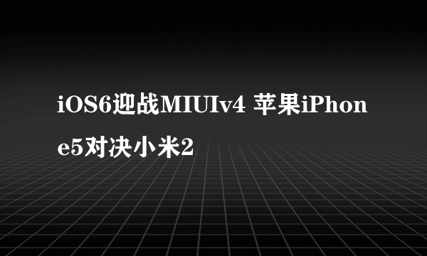 iOS6迎战MIUIv4 苹果iPhone5对决小米2