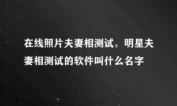 在线照片夫妻相测试，明星夫妻相测试的软件叫什么名字