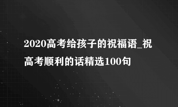 2020高考给孩子的祝福语_祝高考顺利的话精选100句