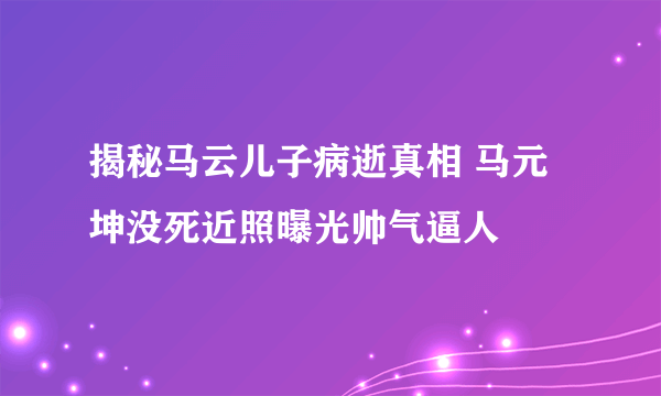 揭秘马云儿子病逝真相 马元坤没死近照曝光帅气逼人