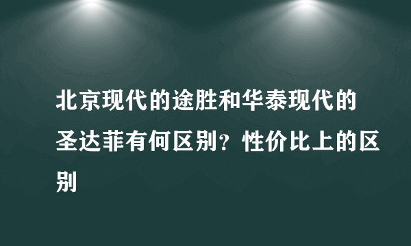 北京现代的途胜和华泰现代的圣达菲有何区别？性价比上的区别