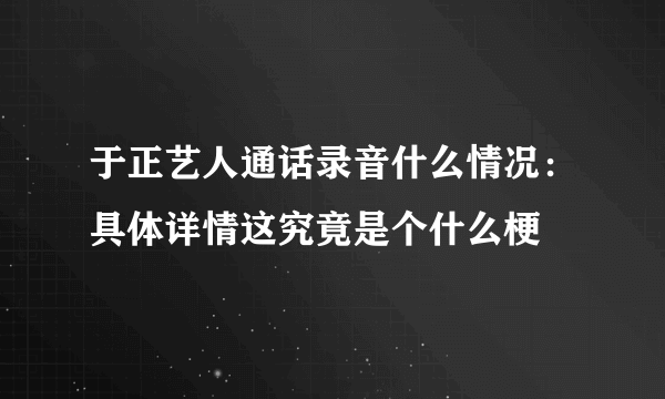 于正艺人通话录音什么情况：具体详情这究竟是个什么梗