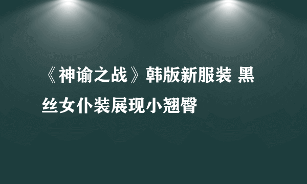 《神谕之战》韩版新服装 黑丝女仆装展现小翘臀