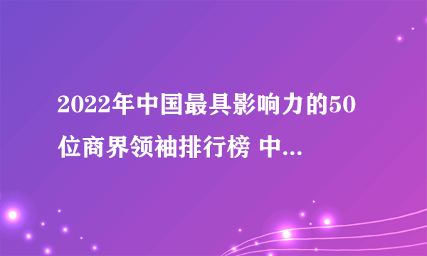 2022年中国最具影响力的50位商界领袖排行榜 中国最有影响力的商人