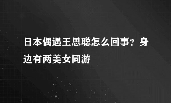 日本偶遇王思聪怎么回事？身边有两美女同游