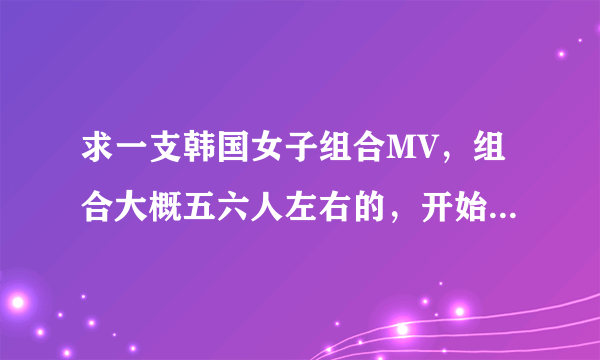 求一支韩国女子组合MV，组合大概五六人左右的，开始有一个男人抱着录像机在跑.......