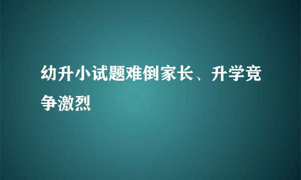 幼升小试题难倒家长、升学竞争激烈