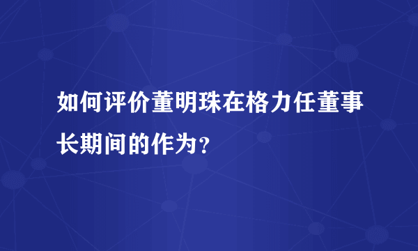 如何评价董明珠在格力任董事长期间的作为？