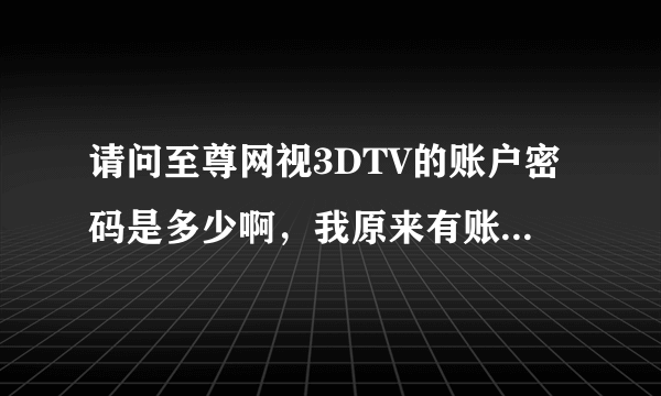 请问至尊网视3DTV的账户密码是多少啊，我原来有账户和密码，可现在只剩下密码选项了，输入后提示密码不对