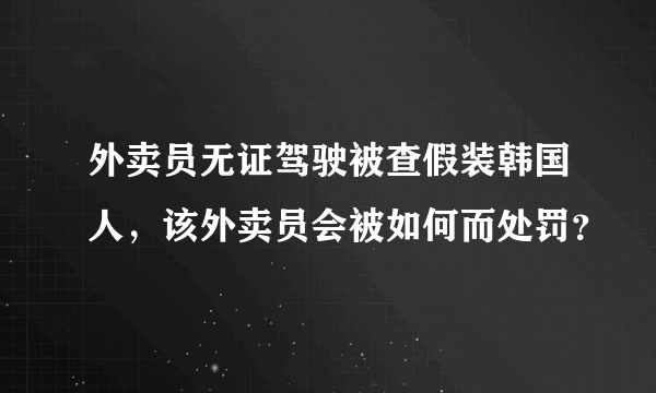 外卖员无证驾驶被查假装韩国人，该外卖员会被如何而处罚？