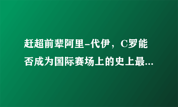 赶超前辈阿里-代伊，C罗能否成为国际赛场上的史上最佳射手？