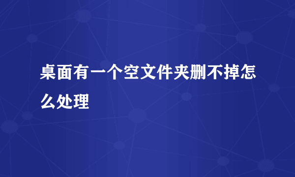 桌面有一个空文件夹删不掉怎么处理