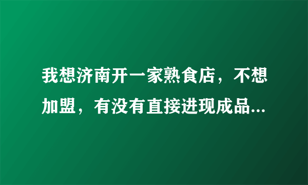 我想济南开一家熟食店，不想加盟，有没有直接进现成品，直接卖的？主要是我不会做熟食，就这一点我不行