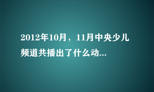 2012年10月，11月中央少儿频道共播出了什么动画片，急求