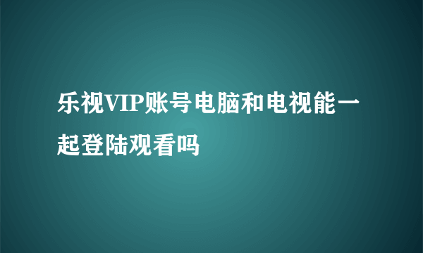 乐视VIP账号电脑和电视能一起登陆观看吗