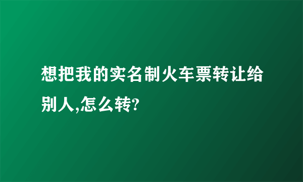 想把我的实名制火车票转让给别人,怎么转?