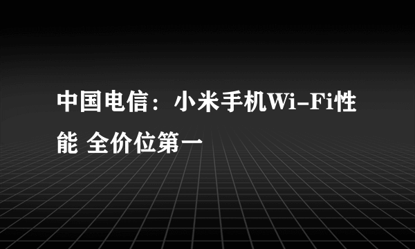 中国电信：小米手机Wi-Fi性能 全价位第一