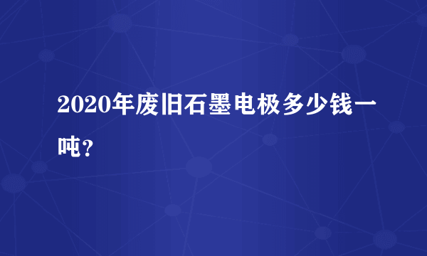 2020年废旧石墨电极多少钱一吨？